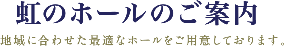 虹のホールのご案内　地域に合わせた最適なホールをご用意しております。